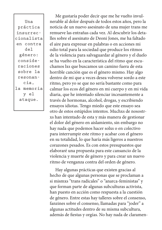 Una practica insurrec- cionalista en contra del  género: conside- raciones sobre la resonan- cia, la memoria y el ataque.  Me gustaria poder decir que me he vuelto invul- nerable al dolor después de todos estos afos, pero la noticia de un nuevo asesinato de una mujer trans me, remueve las entraiias cada vez. Al descubrir los deta- 1les sobre el asesinato de Deoni Jones, me ha faltado el aire para expresar en palabras o en acciones mi odio total para la sociedad que produce los ritmos de la violencia para salvaguardar al género y el duelo se ha vuelto en la caracteristica del ritmo que escu- chamos Ixs que buscamos un camino fuera de esta horrible cancién que s el género mismo. Hay algo dentro de mi que a veces desea volverse sordo a este ritmo, pero yo se que no seria bastante como para calmar los ecos del género en mi cuerpo y en mi vida diaria, que he intentado silenciar incesantemente a través de hormonas, alcohol, drogas, y escribiendo ensayos idiotas. Tengo miedo que este ensayo sea otro de estos estipidos intentos. Muchxs de nosostr- xs han intentado de esta y mis manera de gestionar el dolor del género en aislamiento, sin embargo no hay nada que podemos hacer solxs o en colectivo para interrumpir este ritmo y acabar con el género en su totalidad, lo que haria ms ligeros a nuestros corazones pesados. Es con estos presupuestos que elaboraré una propuesta para este cansancio de la violencia y muerte de género y para crear un nuevo ritmo de venganza contra del orden de género.  Hay algunas pricticas que existen gracias al hecho de que algunas personas que se proclaman a si mismxs “trans radicales” o “anarca-feministas” y que forman parte de algunas subculturas activista, han puesto en acci6n como respuesta a la cuestion de género. Entre estas hay talleres sobre el consenso, fanzines sobre el consenso, llamadas para “joder” a algunas actitudes dentro de su misma subeultura, ademis de fiestas y orgias. No hay nada de claramen- 